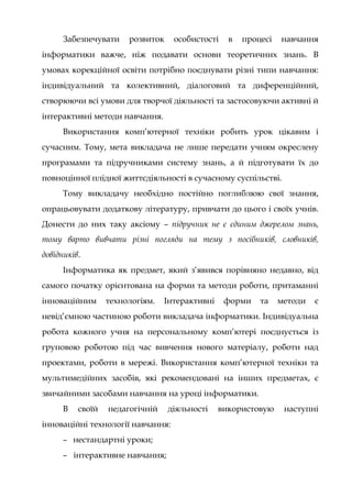 Забезпечувати розвиток особистості в процесі навчання
інформатики важче, ніж подавати основи теоретичних знань. В
умовах корекційної освіти потрібно поєднувати різні типи навчання:
індивідуальний та колективний, діалоговий та диференційний,
створюючи всі умови для творчої діяльності та застосовуючи активні й
інтерактивні методи навчання.
Використання комп’ютерної техніки робить урок цікавим і
сучасним. Тому, мета викладача не лише передати учням окреслену
програмами та підручниками систему знань, а й підготувати їх до
повноцінної плідної життєдіяльності в сучасному суспільстві.
Тому викладачу необхідно постійно поглиблюю свої знання,
опрацьовувати додаткову літературу, привчати до цього і своїх учнів.
Донести до них таку аксіому – підручник не є єдиним джерелом знань,
тому варто вивчати різні погляди на тему з посібників, словників,
довідників.
Інформатика як предмет, який з’явився порівняно недавно, від
самого початку орієнтована на форми та методи роботи, притаманні
інноваційним технологіям. Інтерактивні форми та методи є
невід’ємною частиною роботи викладача інформатики. Індивідуальна
робота кожного учня на персональному комп’ютері поєднується із
груповою роботою під час вивчення нового матеріалу, роботи над
проектами, роботи в мережі. Використання комп’ютерної техніки та
мультимедійних засобів, які рекомендовані на інших предметах, є
звичайними засобами навчання на уроці інформатики.
В своїй педагогічній діяльності використовую наступні
інноваційні технології навчання:
– нестандартні уроки;
– інтерактивне навчання;
 