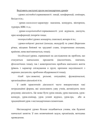 Виділяють наступні групи нестандартних уроків:
· уроки змістовної спрямованості: лекції, конференції, семінари,
бесіди й ін.;
· уроки змагального характеру: змагання, конкурси, вікторини,
турніри, КВК і т.д.;
· уроки комунікативної спрямованості: усні журнали, диспути,
прес-конференції, інтерв'ю тощо;
· театралізовані уроки: концерти, спектаклі, вечори й ін.;
· уроки-подорожі: реальні (походи, екскурсії) та уявні (берегами
річки, місцями бойової чи трудової слави, історичними епохами,
країною, мова якої вивчається, тощо);
· дослідницькі уроки, спрямовані на дослідження як проблем, що
стосуються навчальних предметів (екологічних, хімічних,
філологічних тощо), так і животрепетних проблем шкільного життя
(рівень і характер спілкування в групі, причини неуспішності з
окремих дисциплін, проблеми обдарованості тощо);
· ділові ігри: сюжетні, рольові, ситуаційні, функціональні,
організаційно-діяльнісні й ін.
У своїй практичній діяльності часто використовую такі
нетрадиційні форми, які захоплюють уяву учнів, активізують його
розумову діяльність. Це може бути урок-лекція, урок-змагання, урок-
конкурс, урок-семінар, урок усний журнал, урок-гра, або ж
традиційний урок з нестандартними елементами.
Нестандартні уроки більше подобаються учням, ніж буденні
навчальні заняття. У них незвичайний задум, організація, методика
проведення.
 