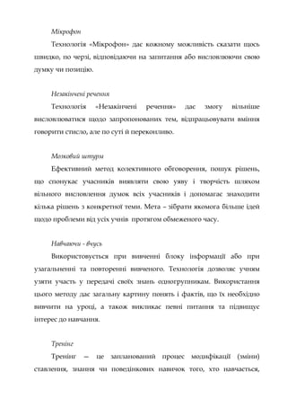 Мікрофон
Технологія «Мікрофон» дає кожному можливість сказати щось
швидко, по черзі, відповідаючи на запитання або висловлюючи свою
думку чи позицію.
Незакінчені речення
Технологія «Незакінчені речення» дає змогу вільніше
висловлюватися щодо запропонованих тем, відпрацьовувати вміння
говорити стисло, але по суті й переконливо.
Мозковий штурм
Ефективний метод колективного обговорення, пошук рішень,
що спонукає учасників виявляти свою уяву і творчість шляхом
вільного висловлення думок всіх учасників і допомагає знаходити
кілька рішень з конкретної теми. Мета – зібрати якомога більше ідей
щодо проблеми від усіх учнів протягом обмеженого часу.
Навчаючи - вчусь
Використовується при вивченні блоку інформації або при
узагальненні та повторенні вивченого. Технологія дозволяє учням
узяти участь у передачі своїх знань одногрупникам. Використання
цього методу дає загальну картину понять і фактів, що їх необхідно
вивчити на уроці, а також викликає певні питання та підвищує
інтерес до навчання.
Тренінг
Тренінг — це запланований процес модифікації (зміни)
ставлення, знання чи поведінкових навичок того, хто навчається,
 