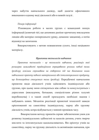 через набуття навчального досвіду, щоб досягти ефективного
виконання в одному виді діяльності або в певній галузі .
Пошук інформації
Різновидом роботи в малих групах є командний пошук
інформації (зазвичай тієї, що доповнює раніше прочитану викладачем
лекцію або матеріал попереднього уроку, домашнє завдання), а потім
відповіді на запитання.
Використовують з метою пожвавлення сухого, іноді нецікавого
матеріалу.
Проектна технологія навчання
Проектна технологія - це технологія навчання, реалізація якої
розширює можливості традиційного опрацювання учнями певної теми
(розділу), оскільки спрямована на створення під час виконання ними
навчального проекту певного матеріального або інтелектуального продукту,
що безпосередньо стосується теми (розділу). Передбачені навчальним
проектом види діяльності учнів здійснюють індивідуально або
групою, при цьому вони спілкуються між собою та консультуються з
дорослими (викладачем, батьками, спеціалістами різних галузей
виробництва) і в такий спосіб пригадують необхідні знання і
набувають нових. Механізм реалізації проектної технології завжди
орієнтований на самостійну індивідуальну, парну або групову
діяльність учнів, котра відбувається у певний проміжок часу.
Використання методу проектів сприяє забезпеченню умов для
розвитку індивідуальних здібностей та нахилів дитини, учить творчо
мислити та інтелектуально вдосконалюватись. Він орієнтує учнів на
самостійну, парну чи групову діяльність та активізацію навчання, при
 