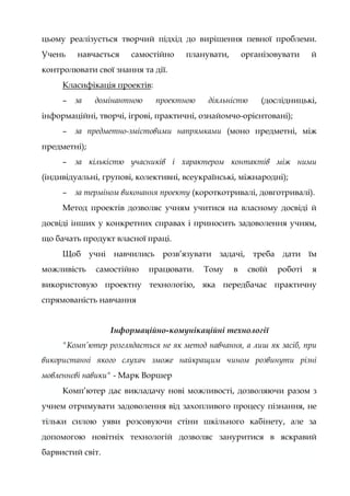 цьому реалізується творчий підхід до вирішення певної проблеми.
Учень навчається самостійно планувати, організовувати й
контролювати свої знання та дії.
Класифікація проектів:
– за домінантною проектною діяльністю (дослідницькі,
інформаційні, творчі, ігрові, практичні, ознайомчо-орієнтовані);
– за предметно-змістовими напрямками (моно предметні, між
предметні);
– за кількістю учасників і характером контактів між ними
(індивідуальні, групові, колективні, всеукраїнські, міжнародні);
– за терміном виконання проекту (короткотривалі, довготривалі).
Метод проектів дозволяє учням учитися на власному досвіді й
досвіді інших у конкретних справах і приносить задоволення учням,
що бачать продукт власної праці.
Щоб учні навчились розв’язувати задачі, треба дати їм
можливість самостійно працювати. Тому в своїй роботі я
використовую проектну технологію, яка передбачає практичну
спрямованість навчання
Інформаційно-комунікаційні технології
"Комп’ютер розглядається не як метод навчання, а лиш як засіб, при
використанні якого слухач зможе найкращим чином розвинути різні
мовленнєві навики" - Марк Воршер
Комп’ютер дає викладачу нові можливості, дозволяючи разом з
учнем отримувати задоволення від захопливого процесу пізнання, не
тільки силою уяви розсовуючи стіни шкільного кабінету, але за
допомогою новітніх технологій дозволяє зануритися в яскравий
барвистий світ.
 