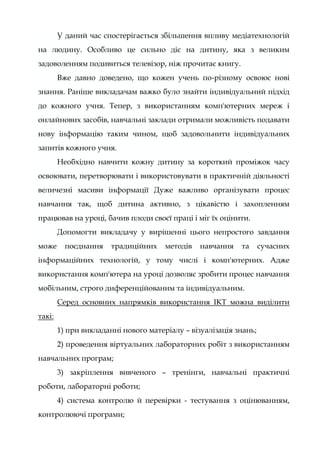 У даний час спостерігається збільшення впливу медіатехнологій
на людину. Особливо це сильно діє на дитину, яка з великим
задоволенням подивиться телевізор, ніж прочитає книгу.
Вже давно доведено, що кожен учень по-різному освоює нові
знання. Раніше викладачам важко було знайти індивідуальний підхід
до кожного учня. Тепер, з використанням комп'ютерних мереж і
онлайнових засобів, навчальні заклади отримали можливість подавати
нову інформацію таким чином, щоб задовольнити індивідуальних
запитів кожного учня.
Необхідно навчити кожну дитину за короткий проміжок часу
освоювати, перетворювати і використовувати в практичній діяльності
величезні масиви інформації Дуже важливо організувати процес
навчання так, щоб дитина активно, з цікавістю і захопленням
працював на уроці, бачив плоди своєї праці і міг їх оцінити.
Допомогти викладачу у вирішенні цього непростого завдання
може поєднання традиційних методів навчання та сучасних
інформаційних технологій, у тому числі і комп'ютерних. Адже
використання комп'ютера на уроці дозволяє зробити процес навчання
мобільним, строго диференційованим та індивідуальним.
Серед основних напрямків використання ІКТ можна виділити
такі:
1) при викладанні нового матеріалу – візуалізація знань;
2) проведення віртуальних лабораторних робіт з використанням
навчальних програм;
3) закріплення вивченого – тренінги, навчальні практичні
роботи, лабораторні роботи;
4) система контролю й перевірки - тестування з оцінюванням,
контролюючі програми;
 