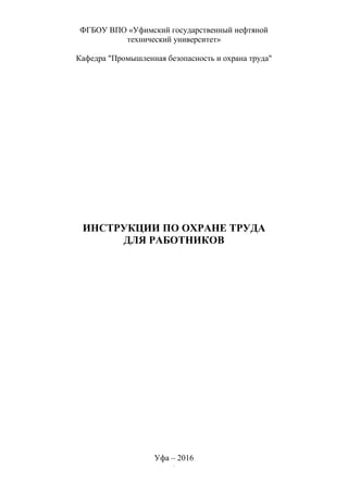 1
ФГБОУ ВПО «Уфимский государственный нефтяной
технический университет»
Кафедра "Промышленная безопасность и охрана труда"
ИНСТРУКЦИИ ПО ОХРАНЕ ТРУДА
ДЛЯ РАБОТНИКОВ
Уфа – 2016
 