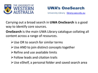 Carrying out a broad search in UWA OneSearch is a good
way to identify core sources.
OneSearch is the main UWA Library catalogue collating all
content across a range of resources.
Use OR to search for similar terms
Use AND to join distinct concepts together
Refine and use available limits
Follow leads and citation trails
Use eShelf, a personal folder and saved search area
University Library library.uwa.edu.au
UWA’s OneSearch
 
