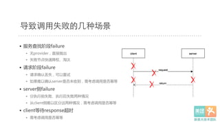 •  服务查找阶段failure  
•  无provider，直接抛出  
•  失败节点快速降权、淘汰  
•  请求阶段failure  
•  请求确认丢失，可以重试  
•  如果难以确认server是否未收到，需考虑调用是否幂等  
•  server侧failure  
•  分执行前失败、执行后失败两种情况  
•  从client侧难以区分这两种情况，需考虑调用是否幂等  
•  client等待response超时  
•  需考虑调用是否幂等  
导致调⽤用失败的⼏几种场景
 