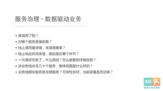 服务治理 - 数据驱动业务
•  谁调用了我？  
•  对哪个服务是强依赖？  
•  线上调用量突增，来源是哪里？  
•  线上响应时间突增，原因是在哪个环节？  
•  一次请求失败了，什么原因？怎么能看到详细信息？  
•  该业务线涉及几十个服务，整体视图是什么样的？  
•  业务线哪些服务是关键服务？可用性如何，当前容量是否足够？  
 