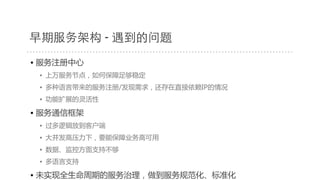 早期服务架构 - 遇到的问题
• 服务注册中心  
•  上万服务节点，如何保障足够稳定  
•  多种语言带来的服务注册/发现需求，还存在直接依赖IP的情况  
•  功能扩展的灵活性  
• 服务通信框架  
•  过多逻辑放到客户端  
•  大并发高压力下，要能保障业务高可用  
•  数据、监控方面支持不够  
•  多语言支持  
• 未实现全生命周期的服务治理，做到服务规范化、标准化  
 