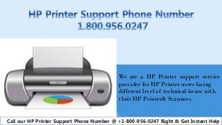 We are a HP Printer support service
provider for HP Printer users facing
different level of technical issues with
their HP Printer& Scanners.
Call our HP Printer Support Phone Number @ +1-800-956-0247 Right & Get Instant Help
 
