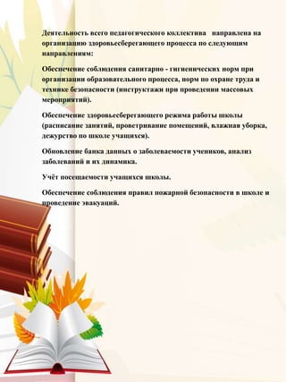 Деятельность всего педагогического коллектива направлена на
организацию здоровьесберегающего процесса по следующим
направлениям:
Обеспечение соблюдения санитарно - гигиенических норм при
организации образовательного процесса, норм по охране труда и
технике безопасности (инструктажи при проведении массовых
мероприятий).
Обеспечение здоровьесберегающего режима работы школы
(расписание занятий, проветривание помещений, влажная уборка,
дежурство по школе учащихся).
Обновление банка данных о заболеваемости учеников, анализ
заболеваний и их динамика.
Учёт посещаемости учащихся школы.
Обеспечение соблюдения правил пожарной безопасности в школе и
проведение эвакуаций.
 