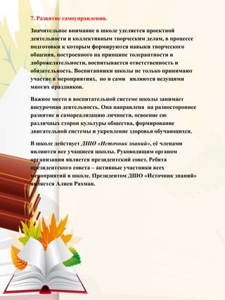 7. Развитие самоуправления.
Значительное внимание в школе уделяется проектной
деятельности и коллективным творческим делам, в процессе
подготовки к которым формируются навыки творческого
общения, построенного на принципе толерантности и
доброжелательности, воспитывается ответственность и
обязательность. Воспитанники школы не только принимают
участие в мероприятиях, но и сами являются ведущими
многих праздников.
Важное место в воспитательной системе школы занимает
внеурочная деятельность. Она направлена на разностороннее
развитие и самореализацию личности, освоение ею
различных сторон культуры общества, формирование
двигательной системы и укрепление здоровья обучающихся.
В школе действует ДШО «Источник знаний», её членами
являются все учащиеся школы. Руководящим органом
организации является президентский совет. Ребята
президентского совета – активные участники всех
мероприятий в школе. Президентом ДШО «Источник знаний»
является Алиев Рахман.
 