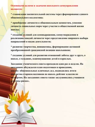 Основными целями и задачами школьного самоуправления
являются:
* становление воспитательной системы через формирование единого
общешкольного коллектива;
* приобщение личности к общешкольным ценностям, усвоение
личность социальных норм через участие в общественной жизни
школы;
* создание условий для самовыражения, самоутверждения и
реализации каждой личности через представление широкого выбора
направлений и видов деятельности;
* развитие творчества, инициативы, формирование активной
преобразованной гражданской позиции школьников;
* создание условий для развития отношений заботы друг о друге, о
школе, о младших, взаимоуважение детей и взрослых.
Заседания ученического совета проходили один раз в неделю. На
заседаниях обсуждался план подготовки и проведения,
анализ общешкольных ключевых дел, подводились итоги
дежурства старшеклассников по школе, рейтинг классов по
четвертям. На заседаниях совета также заслушивались учащиеся
«группы риска».
 