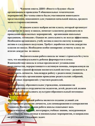 Членами совета ДШО «Вместе в будущее »были
организованы и проведены 9 общешкольных тематических
мероприятий. Все члены совета были участниками новогоднего
представления, показанного для учащихся начальной школы, среднего
звена и старшеклассников.
В каждом классе выбран актив класса, который организует
дежурство по классу и школе, помогает классному руководителю в
проведении внеклассных мероприятий, организации школьных
праздников, «огоньков». Однако их деятельность не всегда эффективна.
Необходимо организовать учебу актива и ввести систему планерок
актива в следующем полугодии. Требует доработки система дежурства
классов по школе. Необходимо особое поощрение лучшему классу по
итогам дежурства по школе.
Воспитательная работа школы не может строиться без учета
того, что индивидуальность ребенка формируется в семье.
Взаимодействие школы и семьи предполагает установление
сотрудничества, перерастающего в активную помощь, направленную на
обеспечение главной функции воспитательной системы – развитость и
целостность личности. Анализируя работу с родителями учащихся,
следует отметить организацию проведение родительских собраний,
внеклассных мероприятий с участием родителей.
Таким образом, образовательное учреждение, основанное на
взаимодействии и сотрудничестве педагогов, детей, родителей должна
максимально использовать культурно-образовательный потенциал
социальной среды.
Целью воспитательной работы является создание условий для
всестороннего развития личности, для самовыражения и саморазвития
учащихся. Воспитательная работа школы охватывает весь
педагогический процесс, интегрируя учебные знания, экскурсионную
деятельность, внеклассные и внешкольные мероприятия, и направлена
на реализацию следующих задач:
 