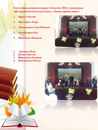 Стали финалистами конкурса «Созвездие 2016» в номинации
«Инструментального искусства», «Танцы народов мира»:
1. Орцуев Хамзат
2. Магомадов Анвар
3. Атлангериев Саид-Магомед
4. Атлангериев Иса
5. Ибрагимов Тамерлан
1. Джацаев Ваха
2. Бадагов Бислан
3. Ибрагимов Тамерлан
4. Яндырханов Рамзан
 