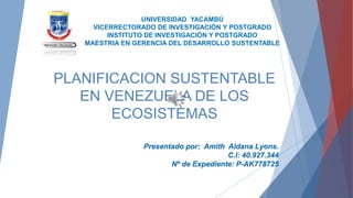 PLANIFICACION SUSTENTABLE
EN VENEZUELA DE LOS
ECOSISTEMAS
UNIVERSIDAD YACAMBÚ
VICERRECTORADO DE INVESTIGACIÓN Y POSTGRADO
INSTITUTO DE INVESTIGACIÓN Y POSTGRADO
MAESTRIA EN GERENCIA DEL DESARROLLO SUSTENTABLE
Presentado por: Amith Aldana Lyons.
C.I: 40.927.344
Nº de Expediente: P-AK778725
 