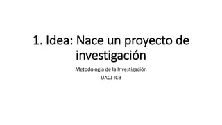 1. Idea: Nace un proyecto de
investigación
Metodología de la Investigación
UACJ-ICB
 