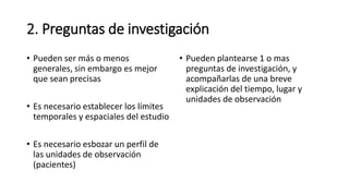 2. Preguntas de investigación
• Pueden ser más o menos
generales, sin embargo es mejor
que sean precisas
• Es necesario establecer los límites
temporales y espaciales del estudio
• Es necesario esbozar un perfil de
las unidades de observación
(pacientes)
• Pueden plantearse 1 o mas
preguntas de investigación, y
acompañarlas de una breve
explicación del tiempo, lugar y
unidades de observación
 