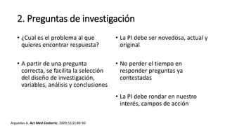 2. Preguntas de investigación
• ¿Cual es el problema al que
quieres encontrar respuesta?
• A partir de una pregunta
correcta, se facilita la selección
del diseño de investigación,
variables, análisis y conclusiones
• La PI debe ser novedosa, actual y
original
• No perder el tiempo en
responder preguntas ya
contestadas
• La PI debe rondar en nuestro
interés, campos de acción
Arguedas A. Act Med Costarric. 2009;51(2):89-90
 