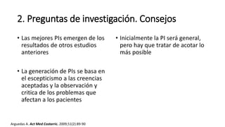 2. Preguntas de investigación. Consejos
• Las mejores PIs emergen de los
resultados de otros estudios
anteriores
• La generación de PIs se basa en
el escepticismo a las creencias
aceptadas y la observación y
critica de los problemas que
afectan a los pacientes
• Inicialmente la PI será general,
pero hay que tratar de acotar lo
más posible
Arguedas A. Act Med Costarric. 2009;51(2):89-90
 