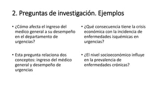 2. Preguntas de investigación. Ejemplos
• ¿Cómo afecta el ingreso del
medico general a su desempeño
en el departamento de
urgencias?
• Esta pregunta relaciona dos
conceptos: ingreso del médico
general y desempeño de
urgencias
• ¿Qué consecuencia tiene la crisis
económica con la incidencia de
enfermedades isquémicas en
urgencias?
• ¿El nivel socioeconómico influye
en la prevalencia de
enfermedades crónicas?
 
