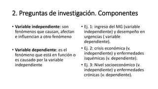 2. Preguntas de investigación. Componentes
• Variable independiente: son
fenómenos que causan, afectan
e influencian a otro fenómeno
• Variable dependiente: es el
fenómeno que está en función o
es causado por la variable
independiente
• Ej. 1: ingreso del MG (variable
independiente) y desempeño en
urgencias ( variable
dependiente).
• Ej. 2: crisis económica (v.
independiente) y enfermedades
isquémicas (v. dependiente).
• Ej. 3: Nivel socioeconómico (v.
independiente) y enfermedades
crónicas (v. dependiente).
 