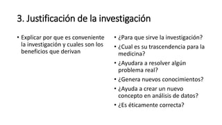 3. Justificación de la investigación
• Explicar por que es conveniente
la investigación y cuales son los
beneficios que derivan
• ¿Para que sirve la investigación?
• ¿Cual es su trascendencia para la
medicina?
• ¿Ayudara a resolver algún
problema real?
• ¿Genera nuevos conocimientos?
• ¿Ayuda a crear un nuevo
concepto en análisis de datos?
• ¿Es éticamente correcta?
 