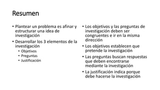 Resumen
• Plantear un problema es afinar y
estructurar una idea de
investigación
• Desarrollar los 3 elementos de la
investigación
• Objetivos
• Preguntas
• Justificación
• Los objetivos y las preguntas de
investigación deben ser
congruentes e ir en la misma
dirección
• Los objetivos establecen que
pretende la investigación
• Las preguntas buscan respuestas
que deben encontrarse
mediante la investigación
• La justificación indica porque
debe hacerse la investigación
 