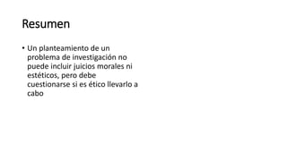 Resumen
• Un planteamiento de un
problema de investigación no
puede incluir juicios morales ni
estéticos, pero debe
cuestionarse si es ético llevarlo a
cabo
 