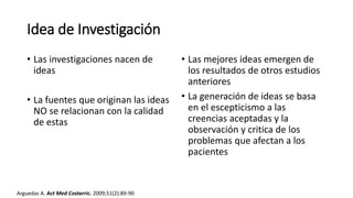 Idea de Investigación
• Las investigaciones nacen de
ideas
• La fuentes que originan las ideas
NO se relacionan con la calidad
de estas
• Las mejores ideas emergen de
los resultados de otros estudios
anteriores
• La generación de ideas se basa
en el escepticismo a las
creencias aceptadas y la
observación y critica de los
problemas que afectan a los
pacientes
Arguedas A. Act Med Costarric. 2009;51(2):89-90
 