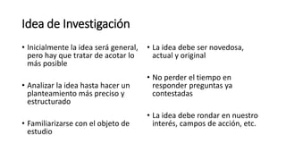 Idea de Investigación
• Inicialmente la idea será general,
pero hay que tratar de acotar lo
más posible
• Analizar la idea hasta hacer un
planteamiento más preciso y
estructurado
• Familiarizarse con el objeto de
estudio
• La idea debe ser novedosa,
actual y original
• No perder el tiempo en
responder preguntas ya
contestadas
• La idea debe rondar en nuestro
interés, campos de acción, etc.
 