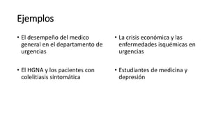Ejemplos
• El desempeño del medico
general en el departamento de
urgencias
• El HGNA y los pacientes con
colelitiasis sintomática
• La crisis económica y las
enfermedades isquémicas en
urgencias
• Estudiantes de medicina y
depresión
 