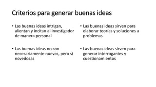 Criterios para generar buenas ideas
• Las buenas ideas intrigan,
alientan y incitan al investigador
de manera personal
• Las buenas ideas no son
necesariamente nuevas, pero si
novedosas
• Las buenas ideas sirven para
elaborar teorías y soluciones a
problemas
• Las buenas ideas sirven para
generar interrogantes y
cuestionamientos
 
