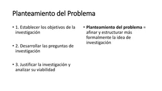 Planteamiento del Problema
• 1. Establecer los objetivos de la
investigación
• 2. Desarrollar las preguntas de
investigación
• 3. Justificar la investigación y
analizar su viabilidad
• Planteamiento del problema =
afinar y estructurar más
formalmente la idea de
investigación
 