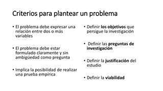 Criterios para plantear un problema
• El problema debe expresar una
relación entre dos o más
variables
• El problema debe estar
formulado claramente y sin
ambigüedad como pregunta
• Implica la posibilidad de realizar
una prueba empírica
• Definir los objetivos que
persigue la investigación
• Definir las preguntas de
investigación
• Definir la justificación del
estudio
• Definir la viabilidad
 