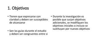 1. Objetivos
• Tienen que expresarse con
claridad y deben ser susceptibles
de alcanzarse
• Son las guías durante el estudio
y deben ser congruentes entre si
• Durante la investigación es
posible que surjan objetivos
adicionales, se modifiquen los
objetivos iniciales o incluso se
sustituyan por nuevos objetivos
 