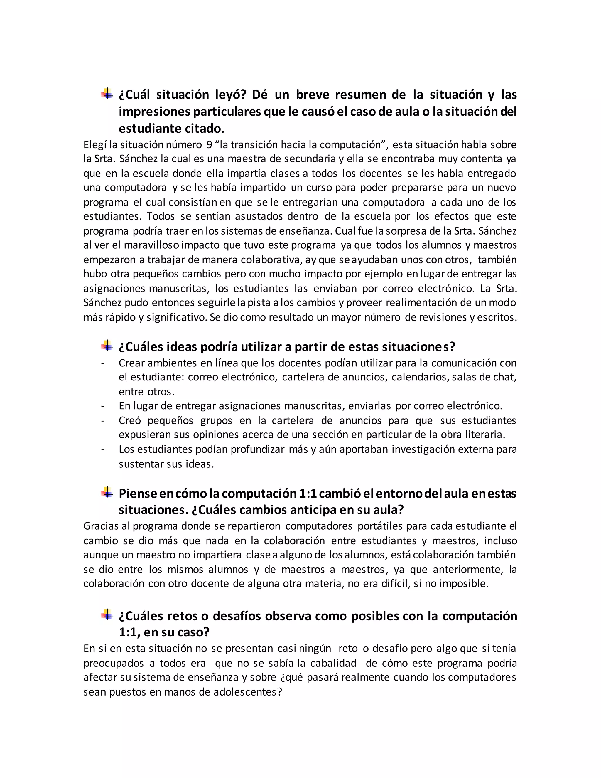 ¿Cuál situación leyó? Dé un breve resumen de la situación y las
impresiones particulares que le causóel casode aula o lasituacióndel
estudiante citado.
Elegí la situación número 9 “la transición hacia la computación”, esta situación habla sobre
la Srta. Sánchez la cual es una maestra de secundaria y ella se encontraba muy contenta ya
que en la escuela donde ella impartía clases a todos los docentes se les había entregado
una computadora y se les había impartido un curso para poder prepararse para un nuevo
programa el cual consistían en que se le entregarían una computadora a cada uno de los
estudiantes. Todos se sentían asustados dentro de la escuela por los efectos que este
programa podría traer en los sistemas de enseñanza. Cualfue lasorpresa de la Srta. Sánchez
al ver el maravilloso impacto que tuvo este programa ya que todos los alumnos y maestros
empezaron a trabajar de manera colaborativa, ay que seayudaban unos con otros, también
hubo otra pequeños cambios pero con mucho impacto por ejemplo en lugar de entregar las
asignaciones manuscritas, los estudiantes las enviaban por correo electrónico. La Srta.
Sánchez pudo entonces seguirlelapista alos cambios y proveer realimentación de un modo
más rápido y significativo. Se dio como resultado un mayor número de revisiones y escritos.
¿Cuáles ideas podría utilizar a partir de estas situaciones?
- Crear ambientes en línea que los docentes podían utilizar para la comunicación con
el estudiante: correo electrónico, cartelera de anuncios, calendarios, salas de chat,
entre otros.
- En lugar de entregar asignaciones manuscritas, enviarlas por correo electrónico.
- Creó pequeños grupos en la cartelera de anuncios para que sus estudiantes
expusieran sus opiniones acerca de una sección en particular de la obra literaria.
- Los estudiantes podían profundizar más y aún aportaban investigación externa para
sustentar sus ideas.
Pienseencómolacomputación1:1cambióelentornodelaula enestas
situaciones. ¿Cuáles cambios anticipa en su aula?
Gracias al programa donde se repartieron computadores portátiles para cada estudiante el
cambio se dio más que nada en la colaboración entre estudiantes y maestros, incluso
aunque un maestro no impartiera claseaalguno de los alumnos, estácolaboración también
se dio entre los mismos alumnos y de maestros a maestros, ya que anteriormente, la
colaboración con otro docente de alguna otra materia, no era difícil, si no imposible.
¿Cuáles retos o desafíos observa como posibles con la computación
1:1, en su caso?
En si en esta situación no se presentan casi ningún reto o desafío pero algo que si tenía
preocupados a todos era que no se sabía la cabalidad de cómo este programa podría
afectar su sistema de enseñanza y sobre ¿qué pasará realmente cuando los computadores
sean puestos en manos de adolescentes?
 