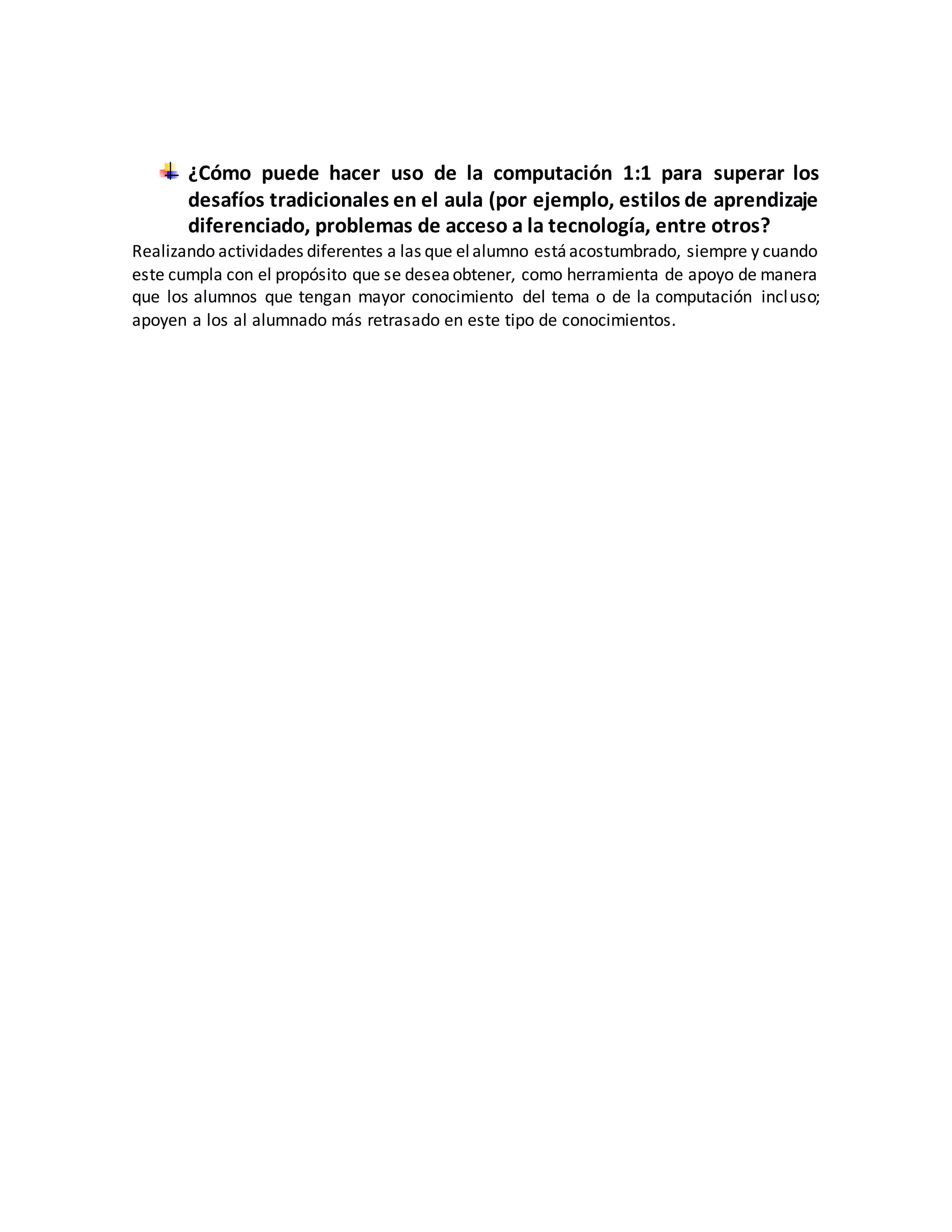 ¿Cómo puede hacer uso de la computación 1:1 para superar los
desafíos tradicionales en el aula (por ejemplo, estilos de aprendizaje
diferenciado, problemas de acceso a la tecnología, entre otros?
Realizando actividades diferentes a las que elalumno estáacostumbrado, siempre y cuando
este cumpla con el propósito que se deseaobtener, como herramienta de apoyo de manera
que los alumnos que tengan mayor conocimiento del tema o de la computación incluso;
apoyen a los al alumnado más retrasado en este tipo de conocimientos.
 