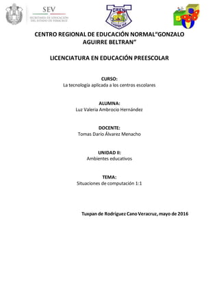 CENTRO REGIONAL DE EDUCACIÓN NORMAL“GONZALO
AGUIRRE BELTRAN”
LICENCIATURA EN EDUCACIÓN PREESCOLAR
CURSO:
La tecnología aplicada a los centros escolares
ALUMNA:
Luz Valeria Ambrocio Hernández
DOCENTE:
Tomas Darío Álvarez Menacho
UNIDAD II:
Ambientes educativos
TEMA:
Situaciones de computación 1:1
Tuxpan de Rodríguez CanoVeracruz, mayo de 2016
 