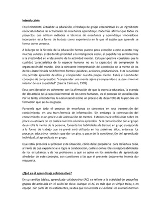 Introducción
En el momento actual de la educación, el trabajo de grupo colaborativo es un ingrediente
esencialen todas las actividades de enseñanza aprendizaje. Podemos afirmar que todos los
proyectos que utilizan métodos o técnicas de enseñanza y aprendizaje innovadoras
incorporan esta forma de trabajo como experiencia en la que el sujeto que aprende se
forma como persona.
A lo largo de la historia de la educación hemos puesto poca atención a este aspecto. Hoy
muchos autores están dando prioridad a la inteligencia social, al papel de los sentimientos
y la afectividad en el desarrollo de la actividad mental. Esta perspectiva considera que la
cualidad característica de la especie humana no es la capacidad de comprender la
organización del mundo, sino la constante interpretación del contenido de la mente de los
demás, manifestada de diferentes formas: palabras,acciones,producciones. Estacapacidad
nos permite aprender de otros y comprender nuestra propia mente. Tal es el sentido del
concepto de comprensión: "comprender una mente ajena y comprenderse a sí mismo en el
interior de esa capacidad" (García Carrasco, 1999).
Esta consideración es coherente con la afirmación de que la esencia educativa, la esencia
del desarrollo de la capacidad mental de los seres humanos, es el proceso de socialización.
Por lo tanto, entendemos la socialización como un proceso de desarrollo de la persona en
formación que se da en grupo.
Parecería que todo el proceso de enseñanza se concentra en una transmisión del
conocimiento, en una transferencia de información. Sin embargo la construcción del
conocimiento es un proceso de adecuación de mentes. Esto nos hace reflexionar sobre los
procesos através de los cuales nuestros alumnos aprenden. Si lacomunicación con elgrupo
desarrolla la mente de la persona, fomenta las habilidades de trabajo en grupo y responde
a la forma de trabajo que se prevé será utilizada en los próximos años, entonces los
procesos educativos tendrán que dar un giro, y pasar de la consideración del aprendizaje
individual, al aprendizaje en grupo.
Qué retos presenta al profesor esta situación, cómo debe prepararse para llevarla a cabo,
a través de qué experienciase lograla colaboración, cuáles son los roles y responsabilidades
de los estudiantes y de los profesores y qué se opina en los ambientes de aprendizaje
alrededor de este concepto, son cuestiones a las que el presente documento intenta dar
respuesta.
¿Qué es el aprendizaje colaborativo?
En su sentido básico, aprendizaje colaborativo (AC) se refiere a la actividad de pequeños
grupos desarrollada en el salón de clase. Aunque el AC es más que el simple trabajo en
equipo por parte de los estudiantes, la idea que lo sustenta es sencilla: los alumnos forman
 