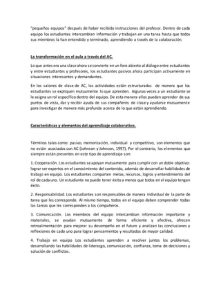 "pequeños equipos" después de haber recibido instrucciones del profesor. Dentro de cada
equipo los estudiantes intercambian información y trabajan en una tarea hasta que todos
sus miembros la han entendido y terminado, aprendiendo a través de la colaboración.
La transformación en el aula a través del AC.
Lo que antes era una claseahora seconvierte en un foro abierto aldiálogo entre estudiantes
y entre estudiantes y profesores, los estudiantes pasivos ahora participan activamente en
situaciones interesantes y demandantes.
En los salones de clase de AC, las actividades están estructuradas de manera que los
estudiantes se expliquen mutuamente lo que aprenden. Algunas veces a un estudiante se
le asigna un rol específico dentro del equipo. De esta manera ellos pueden aprender de sus
puntos de vista, dar y recibir ayuda de sus compañeros de clase y ayudarse mutuamente
para investigar de manera más profunda acerca de lo que están aprendiendo.
Características y elementos del aprendizaje colaborativo.
Términos tales como: pasivo, memorización, individual y competitivo, son elementos que
no están asociados con AC (Johnson y Johnson, 1997). Por el contrario, los elementos que
siempre están presentes en este tipo de aprendizaje son:
1. Cooperación. Los estudiantes seapoyan mutuamente para cumplir con un doble objetivo:
lograr ser expertos en el conocimiento del contenido, además de desarrollar habilidades de
trabajo en equipo. Los estudiantes comparten metas, recursos, logros y entendimiento del
rol de cadauno. Un estudiante no puede tener éxito a menos que todos en el equipo tengan
éxito.
2. Responsabilidad. Los estudiantes son responsables de manera individual de la parte de
tarea que les corresponde. Al mismo tiempo, todos en el equipo deben comprender todas
las tareas que les corresponden a los compañeros.
3. Comunicación. Los miembros del equipo intercambian información importante y
materiales, se ayudan mutuamente de forma eficiente y efectiva, ofrecen
retroalimentación para mejorar su desempeño en el futuro y analizan las conclusiones y
reflexiones de cada uno para lograr pensamientos y resultados de mayor calidad.
4. Trabajo en equipo Los estudiantes aprenden a resolver juntos los problemas,
desarrollando las habilidades de liderazgo, comunicación, confianza, toma de decisiones y
solución de conflictos.
 