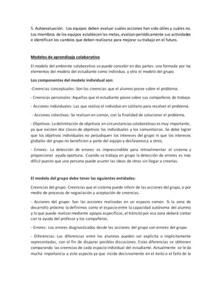 5. Autoevaluación. Los equipos deben evaluar cuáles acciones han sido útiles y cuáles no.
Los miembros de los equipos establecen las metas, evalúan periódicamente sus actividades
e identifican los cambios que deben realizarse para mejorar su trabajo en el futuro.
Modelos de aprendizaje colaborativo
El modelo del ambiente colaborativo se puede concebir en dos partes: una formada por los
elementos del modelo del estudiante como individuo, y otra el modelo del grupo.
Los componentes del modelo individual son:
-Creencias conceptuales: Son las creencias que el alumno posee sobre el problema.
- Creencias personales: Aquellas que el estudiante posee sobre sus compañeros de trabajo.
- Acciones individuales: Las que realiza el individuo en solitario para resolver el problema.
- Acciones colectivas: Se realizan en común, con la finalidad de solucionar el problema.
- Objetivos: Ladelimitación de objetivos en circunstancias colaborativas es muy importante,
ya que existen dos clases de objetivos los individuales y los comunitarios. Se debe lograr
que los objetivos individuales no perjudiquen los intereses del grupo ni que los intereses
globales del grupo no beneficien a parte del equipo y desfavorezca a otros.
- Errores: La detección de errores es imprescindible para retroalimentar el sistema y
proporcionar ayuda oportuna. Cuando se trabaja en grupo la detección de errores es más
difícil puesto que una persona puede asumir las ideas de otras sin llegar a creerlas.
El modelo del grupo debe tener las siguientes entidades:
Creencias del grupo: Creencias que el sistema puede inferir de las acciones del grupo, o por
medio de procesos de negociación y aceptación de creencias.
- Acciones del grupo: Son las acciones realizadas en un espacio común. Si la zona de
desarrollo próximo la definimos como el espacio entre la capacidad autónoma del alumno
y lo que puede realizar mediante apoyos específicos, el tránsito por esa zona deberá contar
con la ayuda del profesor y los compañeros.
- Errores: Los errores diagnosticados desde las acciones del grupo son errores del grupo.
- Diferencias: Las diferencias entre los alumnos pueden ser explícita o implícitamente
representadas, con el fin de disparar posibles discusiones. Estas diferencias se obtienen
comparando las creencias de cada espacio individual del estudiante. Actualmente se le da
mucha importancia a este aspecto ya que incide decisivamente en el éxito o el fallo de la
 