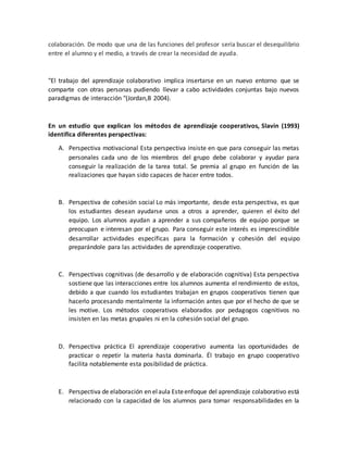 colaboración. De modo que una de las funciones del profesor sería buscar el desequilibrio
entre el alumno y el medio, a través de crear la necesidad de ayuda.
"El trabajo del aprendizaje colaborativo implica insertarse en un nuevo entorno que se
comparte con otras personas pudiendo llevar a cabo actividades conjuntas bajo nuevos
paradigmas de interacción "(Jordan,B 2004).
En un estudio que explican los métodos de aprendizaje cooperativos, Slavin (1993)
identifica diferentes perspectivas:
A. Perspectiva motivacional Esta perspectiva insiste en que para conseguir las metas
personales cada uno de los miembros del grupo debe colaborar y ayudar para
conseguir la realización de la tarea total. Se premia al grupo en función de las
realizaciones que hayan sido capaces de hacer entre todos.
B. Perspectiva de cohesión social Lo más importante, desde esta perspectiva, es que
los estudiantes desean ayudarse unos a otros a aprender, quieren el éxito del
equipo. Los alumnos ayudan a aprender a sus compañeros de equipo porque se
preocupan e interesan por el grupo. Para conseguir este interés es imprescindible
desarrollar actividades específicas para la formación y cohesión del equipo
preparándole para las actividades de aprendizaje cooperativo.
C. Perspectivas cognitivas (de desarrollo y de elaboración cognitiva) Esta perspectiva
sostiene que las interacciones entre los alumnos aumenta el rendimiento de estos,
debido a que cuando los estudiantes trabajan en grupos cooperativos tienen que
hacerlo procesando mentalmente la información antes que por el hecho de que se
les motive. Los métodos cooperativos elaborados por pedagogos cognitivos no
insisten en las metas grupales ni en la cohesión social del grupo.
D. Perspectiva práctica El aprendizaje cooperativo aumenta las oportunidades de
practicar o repetir la materia hasta dominarla. Él trabajo en grupo cooperativo
facilita notablemente esta posibilidad de práctica.
E. Perspectiva de elaboración en elaula Esteenfoque del aprendizaje colaborativo está
relacionado con la capacidad de los alumnos para tomar responsabilidades en la
 