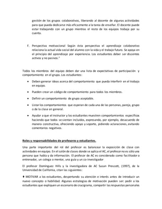 gestión de los grupos colaborativos, liberando al docente de algunas actividades
para que pueda dedicarse más eficazmente a la tarea de enseñar. El docente puede
estar trabajando con un grupo mientras el resto de los equipos trabaja por su
cuenta.
F. Perspectiva motivacional Según ésta perspectiva el aprendizaje colaborativo
relaciona la actual vida social del alumno con la vida y el trabajo futuro. Se apoya en
el principio del aprendizaje por experiencia. Los estudiantes deber ser discentes
activos y no pasivos."
Todos los miembros del equipo deben dar una lista de expectativas de participación y
comportamiento en el grupo. Los estudiantes:
 Deben generar ideas acerca del comportamiento que pueda interferir en el trabajo
en equipo.
 Pueden crear un código de comportamiento para todos los miembros.
 Definir un comportamiento de grupo aceptable.
 Listar los comportamientos que esperan de cada una de las personas, pareja, grupo
o de la clase en general.
 Ayudar a que el instructor y los estudiantes muestren comportamientos específicos
haciendo que todos se sientan incluidos, expresando, por ejemplo, desacuerdo de
manera constructiva, ofreciendo apoyo y soporte, pidiendo aclaraciones, evitando
comentarios negativos.
Roles y responsabilidades de profesores y estudiantes.
Una parte importante del rol del profesor es balancear la exposición de clase con
actividades en equipo. En el salón de clases donde se aplica el AC, el profesor no es sólo una
persona que habla y da información. El profesor de AC es considerado como facilitador o
entrenador, un colega o mentor, una guía y un co-investigador
El profesor Domínguez Hills y la investigadora de AC Susan Prescott, (1997), de la
Universidad de California, citan las siguientes:
♦ MOTIVAR a los estudiantes, despertando su atención e interés antes de introducir un
nuevo concepto o habilidad. Algunas estrategias de motivación pueden ser: pedir a los
estudiantes que expliquen un escenario de crucigrama, compartir las respuestas personales
 