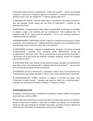 Esta persona lleva al consenso preguntando: “¿todos de acuerdo?”, “¿ésta es la respuesta
correcta?”, “¿dices que no debemos seguir con el proyecto?”, “¿estamos haciendo alguna
diferencia entre estas dos categorías?” y “¿desean agregar algo más?”.
♦ ABOGADO DEL DIABLO: cuestiona sobre ideas y conclusiones ofreciendo alternativas.
Dice por ejemplo: “¿estás seguro que ese tema es importante?”, “¿confías en que
realmente funcione?”
♦ MOTIVADOR: se asegura de que todos tengan la oportunidad de participar en el trabajo
en equipo y elogia a los miembros por sus contribuciones. Este estudiante dice: “no
sabíamos nada de ti”, “gracias por tu aportación”, “esa es una excelente respuesta”,
“¿podemos pedir otra opinión?”
♦ ADMINISTRADOR DE MATERIALES: provee y organiza el material necesario para las tareas
y proyectos. Este estudiante dice: “¿alguien necesita un proyector para la siguiente junta?”
“los plumones están al lado de la mesa, por si los necesitas”.
♦ OBSERVADOR: monitorea y registra el comportamiento del grupo con base en la lista de
comportamientos acordada. Este estudiante emite observaciones acerca del
comportamiento del grupo y dice: “Me di cuenta de que el nivel de tensión disminuyó” y
“esto parece ser un gran tema que podemos investigar, ¿podemos ponerlo en la agenda
para la próxima junta?”
♦ SECRETARIO: toma notas durante las discusiones de grupo y prepara una presentación
para toda la clase. Este estudiante dice: “¿debemos decirlo de esta forma?”, “les voy a leer
otra vez esto, para asegurarnos que sea correcto”.
♦ REPORTERO: resume la información y la presenta a toda la clase. Este estudiante dice:
“les presentaré lo que hemos decidido” y “estoes lo que hemos logrado hastael momento”.
♦ CONTROLADOR DEL TIEMPO: monitorea el progreso y eficiencia del grupo. Dice:
“retomemos el punto central”, “considero que debemos seguir con el siguiente punto”,
“tenemos tres minutos para terminar el trabajo” y “estamos a tiempo”.
Preparándose para el AC
Al preparar una sesión de clase colaborativa, los profesores pueden emplear los siguientes
pasos (Johnson y Johnson 1999):
♦ Tomar decisiones antes de dar instrucciones. Antes de cada sesión:formule sus objetivos,
decida el tamaño de los equipos, seleccione un método para agrupar a los estudiantes,
decida los roles que realizarán los miembros del equipo, acomode el salón y organice los
materiales que necesitarán los equipos para realizar las actividades.
 