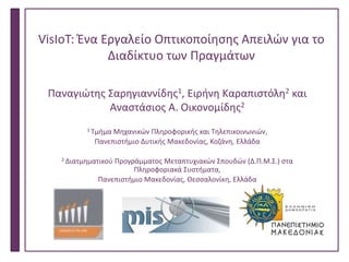 VisIoT: Ένα Εργαλείο Οπτικοποίησης Απειλών για το
Διαδίκτυο των Πραγμάτων
Παναγιώτης Σαρηγιαννίδης1, Ειρήνη Καραπιστόλη2 και
Αναστάσιος Α. Οικονομίδης2
1 Τμήμα Μηχανικών Πληροφορικής και Τηλεπικοινωνιών,
Πανεπιστήμιο Δυτικής Μακεδονίας, Κοζάνη, Ελλάδα
2 Διατμηματικού Προγράμματος Μεταπτυχιακών Σπουδών (Δ.Π.Μ.Σ.) στα
Πληροφοριακά Συστήματα,
Πανεπιστήμιο Μακεδονίας, Θεσσαλονίκη, Ελλάδα
Technology Forum, Θεσσαλονίκη ΧΧ Μαίου
 