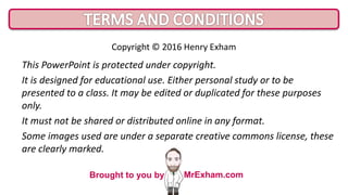 This PowerPoint is protected under copyright.
It is designed for educational use. Either personal study or to be
presented to a class. It may be edited or duplicated for these purposes
only.
It must not be shared or distributed online in any format.
Some images used are under a separate creative commons license, these
are clearly marked.
Copyright © 2016 Henry Exham
Brought to you by MrExham.com
 