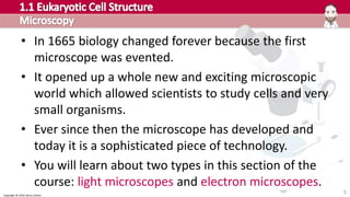 Copyright © 2016 Henry Exham
• In 1665 biology changed forever because the first
microscope was evented.
• It opened up a whole new and exciting microscopic
world which allowed scientists to study cells and very
small organisms.
• Ever since then the microscope has developed and
today it is a sophisticated piece of technology.
• You will learn about two types in this section of the
course: light microscopes and electron microscopes.
5
 