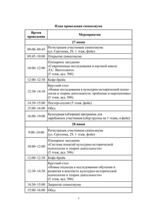 3
План проведения симпозиума
Время
проведения
Мероприятия
27 июня
09:00–09:45
Регистрация участников симпозиума
(ул. Сретенка, 29, 1 этаж, фойе)
09:45–10:00 Открытие симпозиума
10:00–12:00
Пленарное заседание
«Современные исследования в научной школе
Л.С. Выготского»
(5 этаж, ауд. 506)
12:00–12:30 Кофе-брейк
12:30–14:30
Круглый-стол
«Новые исследования в культурно-исторической психо-
логии и теории деятельности: проблемы и перспективы»
(5 этаж, ауд. 506)
14:30–15:00 Постер-сессия (5 этаж, фойе)
15:00–16:00 Обед
16:00–19:00
Культурная (обзорная) программа для
зарубежных участников (сбор группы на 1 этаже, в фойе)
28 июня
9:00–10:00
Регистрация участников симпозиума
(ул. Сретенка, 29, 1 этаж, фойе)
10:00–12:00
Пленарное заседание
«Система понятий культурно-исторической
психологии и теории деятельности»
(5 этаж, ауд. 506)
12:00–12:30 Кофе-брейк
12:30–14:30
Круглый-стол
«Новые подходы к исследованию обучения и
развития в контексте культурно-исторической
психологии и теории деятельности»
(5 этаж, ауд. 506)
14:30–15:00 Закрытие симпозиума
15:00–16:00 Обед
 