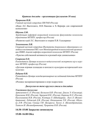 Краткие доклады – презентации (регламент 10 мин)
Чуприкова Н.И.
Главный научный сотрудник ПИ РАО (Россия)
«Идеи Л.С. Выготского, И.П. Павлова и Х. Вернера для современной
психологии»
Обухова Л.Ф.
Заведующая кафедрой возрастной психологии факультета психологии
образования МГППУ, профессор (Россия)
«Развитие идей Л.С. Выготского в теории П.Я. Гальперина»
Эльконинова Л.И.
Старший научный сотрудник Института дошкольного образования и се-
мейного воспитания РАО, член Международной психологической организа-
ции ISSBD, доцент кафедры возрастной психологии МГППУ (Россия)
«Чувство собственной активности в ролевой игре дошкольника»
Смирнова Е.О.
Руководитель Центра психолого-педагогической экспертизы игр и игру-
шек МГППУ, профессор (Россия)
«Детская игровая площадка в контексте культурно-исторической пси-
хологии»
Рубцова О.В.
Руководитель Центра междисциплинарных исследований детства МГППУ
(Россия)
«Ролевое экспериментирование в игре подростков»
Дискуссия по теме круглого стола и докладам
Участники дискуссии:
Артеменков С.Л. (Россия), Беспалов Б.И. (Россия), Джуза Э. (Сингапур),
Ермолаева М.В. (Россия), Зарецкий В.К. (Россия), Карпова Н.Л. (Россия),
Кисельникова Н.В. (Россия), Клотцер Л. (Швейцария), Лаго Л. (Велико-
британия), Лубовский Д.В. (Россия), Овчинникова Т.Н. (Россия), Обухо-
ва Л.Ф. (Россия), Синица Т.И. (Беларусь), Тауэлл А. (Великобритания),
Томпсон И. (Великобритания), Чуприкова Н.И. (Россия).
14:30–15:00 Закрытие симпозиума
15:00–16:00 Обед
 