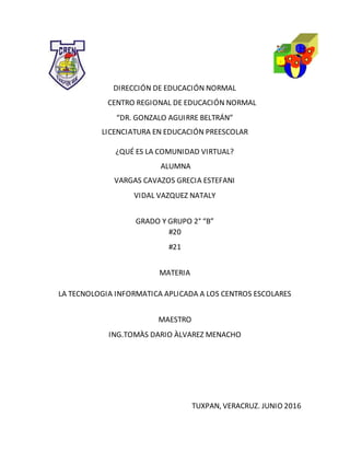 DIRECCIÓN DE EDUCACIÓN NORMAL
CENTRO REGIONAL DE EDUCACIÓN NORMAL
“DR. GONZALO AGUIRRE BELTRÁN”
LICENCIATURA EN EDUCACIÓN PREESCOLAR
¿QUÉ ES LA COMUNIDAD VIRTUAL?
ALUMNA
VARGAS CAVAZOS GRECIA ESTEFANI
VIDAL VAZQUEZ NATALY
GRADO Y GRUPO 2° “B”
#20
#21
MATERIA
LA TECNOLOGIA INFORMATICA APLICADA A LOS CENTROS ESCOLARES
MAESTRO
ING.TOMÀS DARIO ÀLVAREZ MENACHO
TUXPAN, VERACRUZ. JUNIO 2016
 