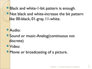 Black and white-1-bit pattern is enough.
Not black and white-increase the bit pattern
like 00-black, 01-gray, 11-white.
Audio:
Sound or music-Analog(continuous not
discrete)
Video:
Movie or broadcasting of a picture.
1.
10Computer Network by Siddique06/28/16
 